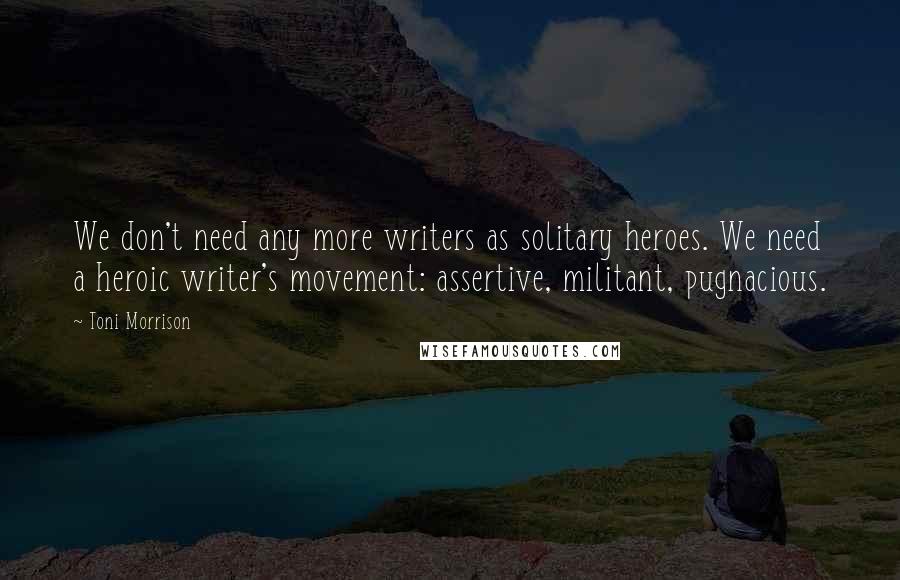 Toni Morrison Quotes: We don't need any more writers as solitary heroes. We need a heroic writer's movement: assertive, militant, pugnacious.