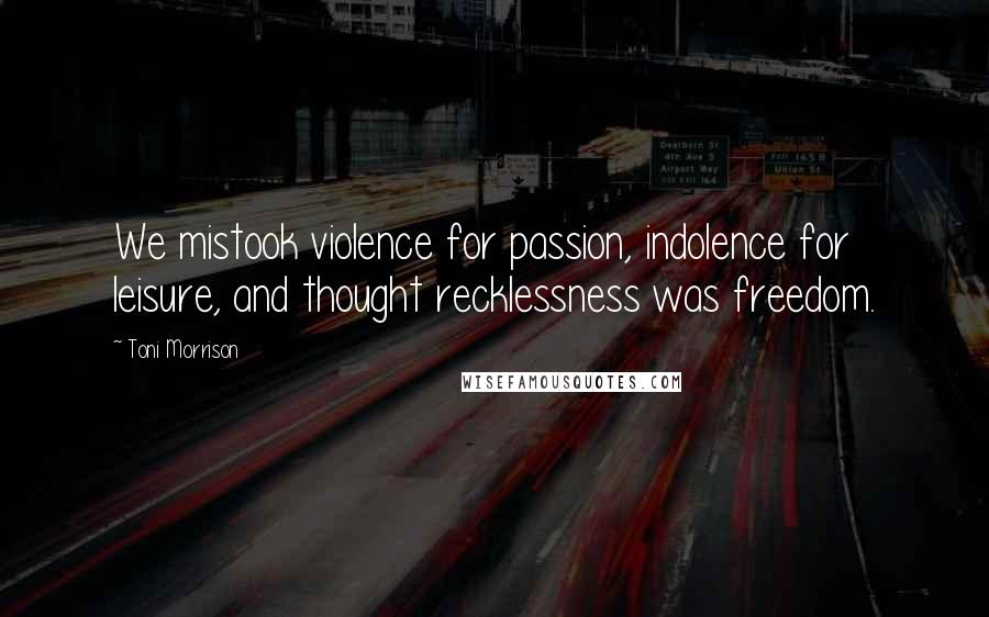 Toni Morrison Quotes: We mistook violence for passion, indolence for leisure, and thought recklessness was freedom.