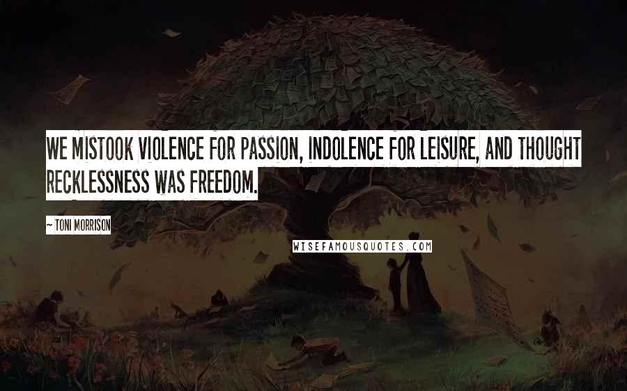 Toni Morrison Quotes: We mistook violence for passion, indolence for leisure, and thought recklessness was freedom.