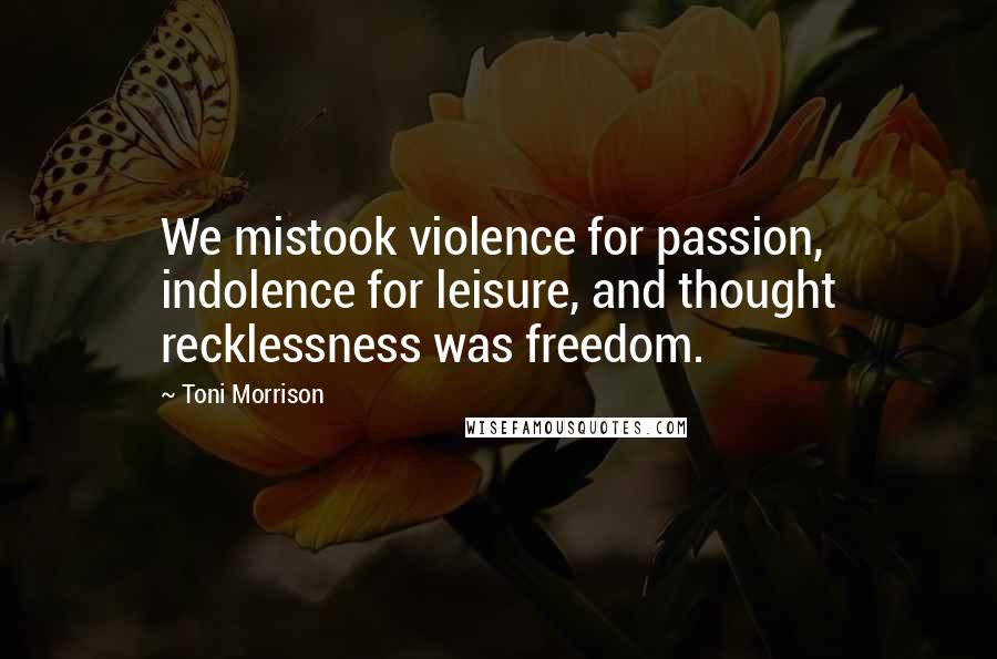 Toni Morrison Quotes: We mistook violence for passion, indolence for leisure, and thought recklessness was freedom.