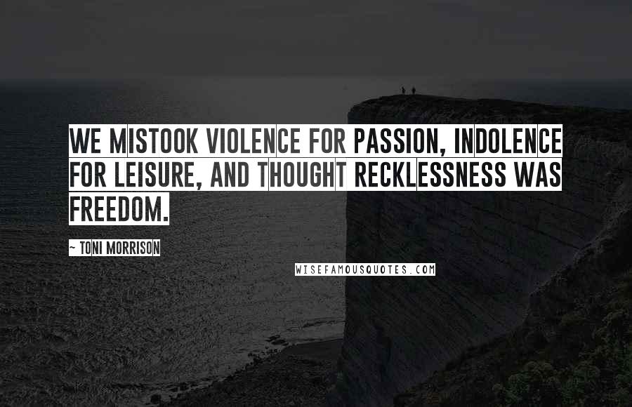 Toni Morrison Quotes: We mistook violence for passion, indolence for leisure, and thought recklessness was freedom.