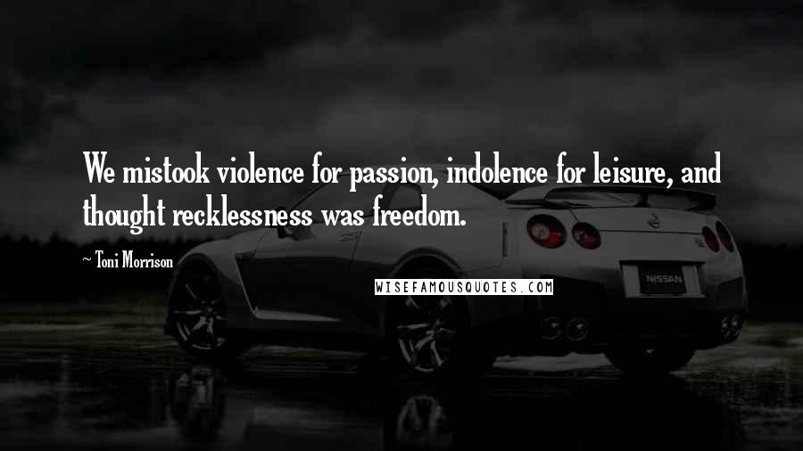 Toni Morrison Quotes: We mistook violence for passion, indolence for leisure, and thought recklessness was freedom.