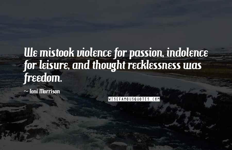 Toni Morrison Quotes: We mistook violence for passion, indolence for leisure, and thought recklessness was freedom.
