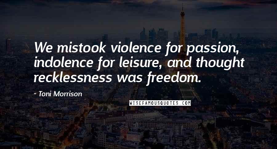 Toni Morrison Quotes: We mistook violence for passion, indolence for leisure, and thought recklessness was freedom.