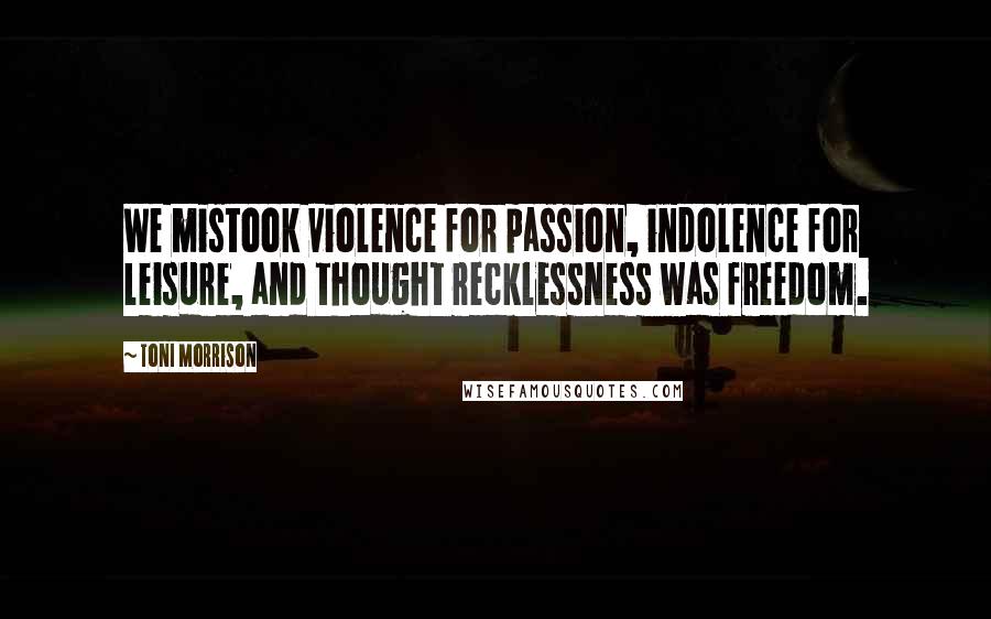 Toni Morrison Quotes: We mistook violence for passion, indolence for leisure, and thought recklessness was freedom.