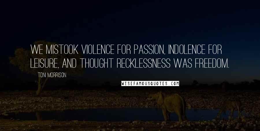 Toni Morrison Quotes: We mistook violence for passion, indolence for leisure, and thought recklessness was freedom.