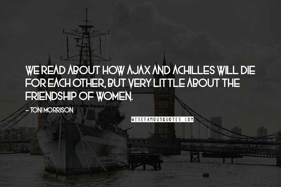 Toni Morrison Quotes: We read about how Ajax and Achilles will die for each other, but very little about the friendship of women.