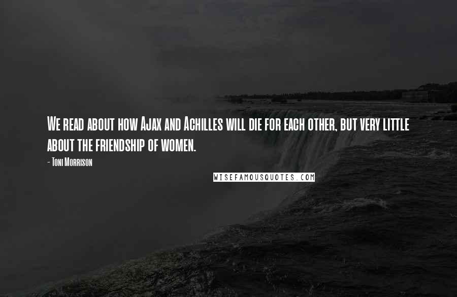 Toni Morrison Quotes: We read about how Ajax and Achilles will die for each other, but very little about the friendship of women.