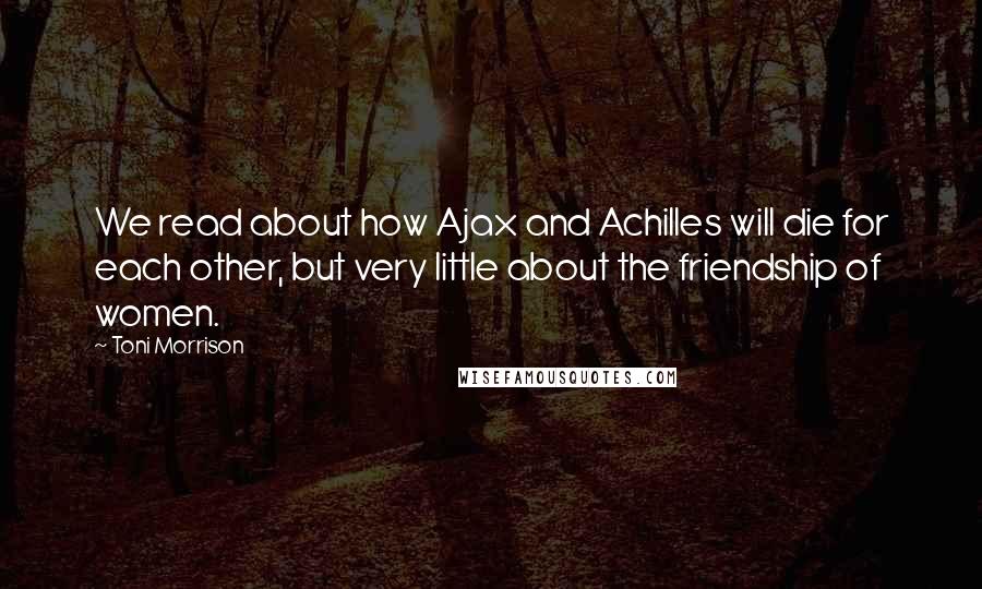 Toni Morrison Quotes: We read about how Ajax and Achilles will die for each other, but very little about the friendship of women.