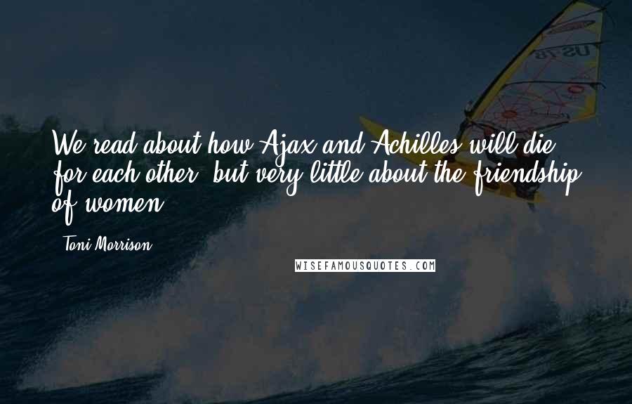 Toni Morrison Quotes: We read about how Ajax and Achilles will die for each other, but very little about the friendship of women.