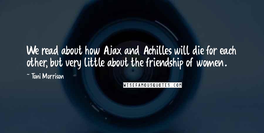 Toni Morrison Quotes: We read about how Ajax and Achilles will die for each other, but very little about the friendship of women.