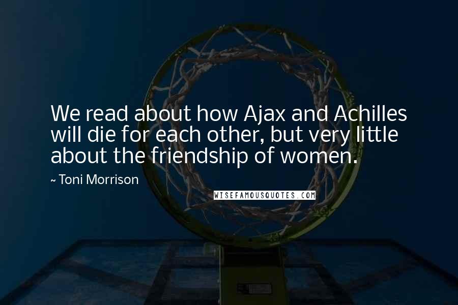 Toni Morrison Quotes: We read about how Ajax and Achilles will die for each other, but very little about the friendship of women.