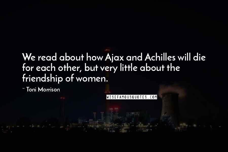 Toni Morrison Quotes: We read about how Ajax and Achilles will die for each other, but very little about the friendship of women.