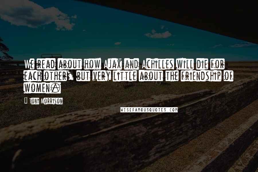 Toni Morrison Quotes: We read about how Ajax and Achilles will die for each other, but very little about the friendship of women.