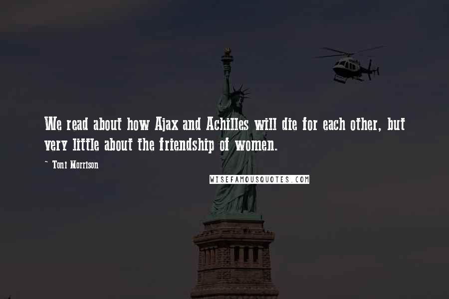 Toni Morrison Quotes: We read about how Ajax and Achilles will die for each other, but very little about the friendship of women.