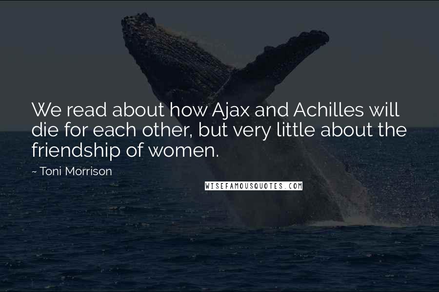 Toni Morrison Quotes: We read about how Ajax and Achilles will die for each other, but very little about the friendship of women.