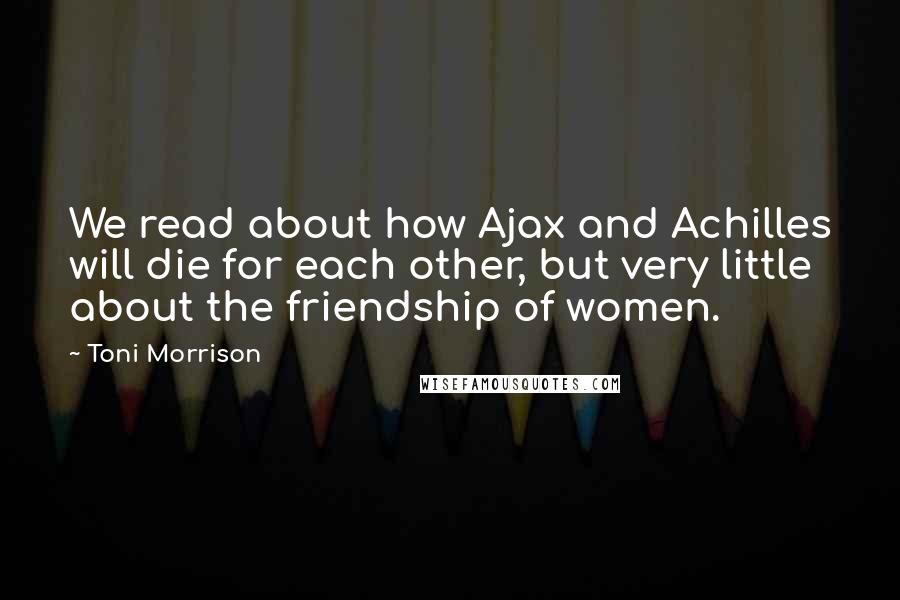 Toni Morrison Quotes: We read about how Ajax and Achilles will die for each other, but very little about the friendship of women.