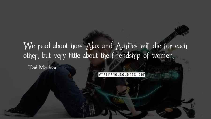 Toni Morrison Quotes: We read about how Ajax and Achilles will die for each other, but very little about the friendship of women.