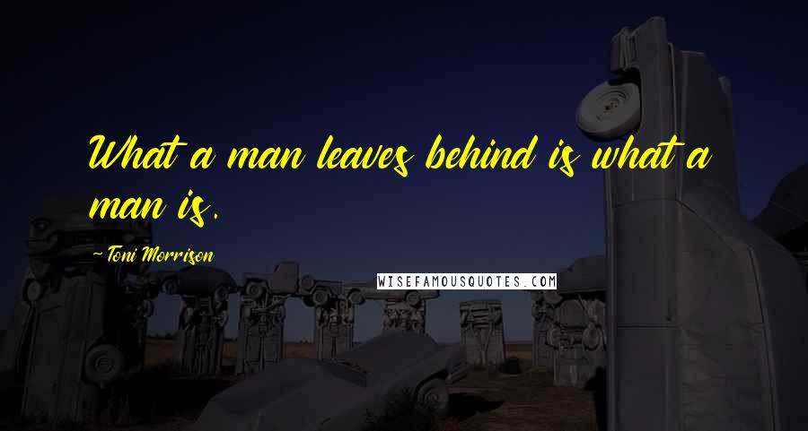 Toni Morrison Quotes: What a man leaves behind is what a man is.