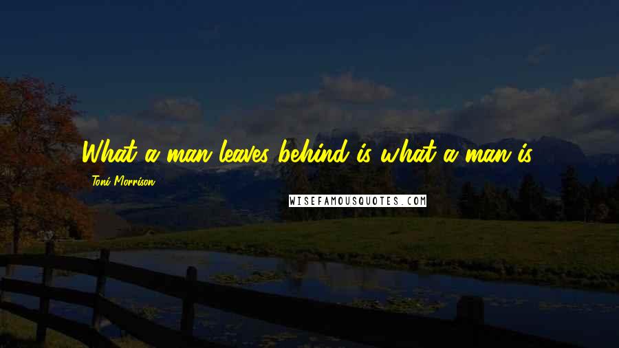 Toni Morrison Quotes: What a man leaves behind is what a man is.