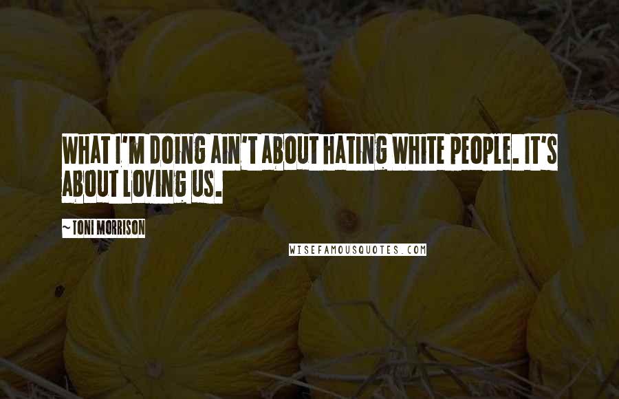 Toni Morrison Quotes: What I'm doing ain't about hating White people. It's about loving us.