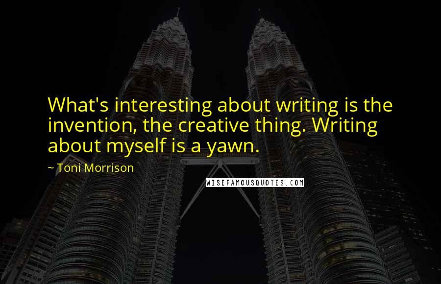 Toni Morrison Quotes: What's interesting about writing is the invention, the creative thing. Writing about myself is a yawn.