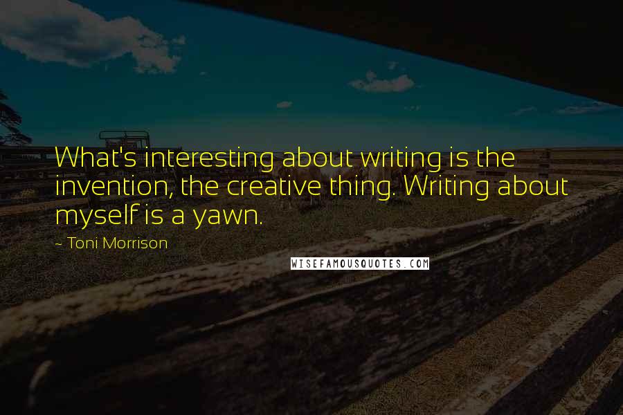 Toni Morrison Quotes: What's interesting about writing is the invention, the creative thing. Writing about myself is a yawn.