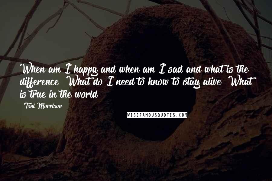 Toni Morrison Quotes: When am I happy and when am I sad and what is the difference? What do I need to know to stay alive? What is true in the world?