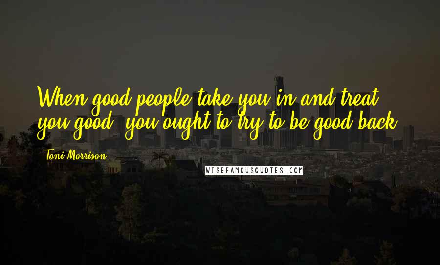 Toni Morrison Quotes: When good people take you in and treat you good, you ought to try to be good back.