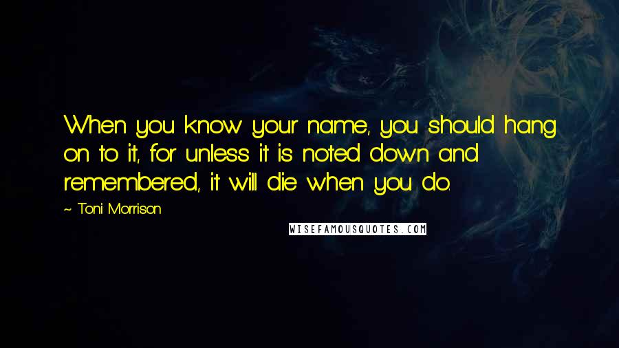 Toni Morrison Quotes: When you know your name, you should hang on to it, for unless it is noted down and remembered, it will die when you do.