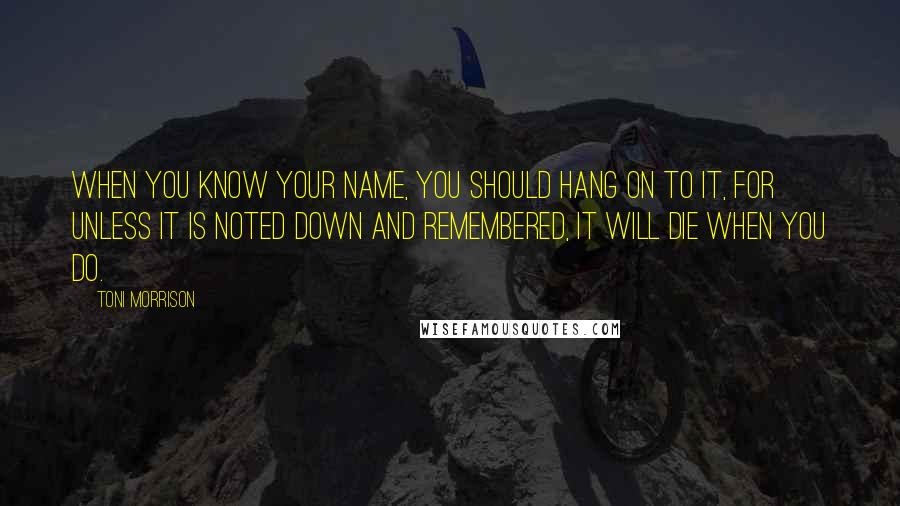 Toni Morrison Quotes: When you know your name, you should hang on to it, for unless it is noted down and remembered, it will die when you do.