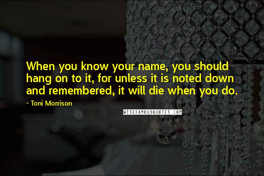 Toni Morrison Quotes: When you know your name, you should hang on to it, for unless it is noted down and remembered, it will die when you do.