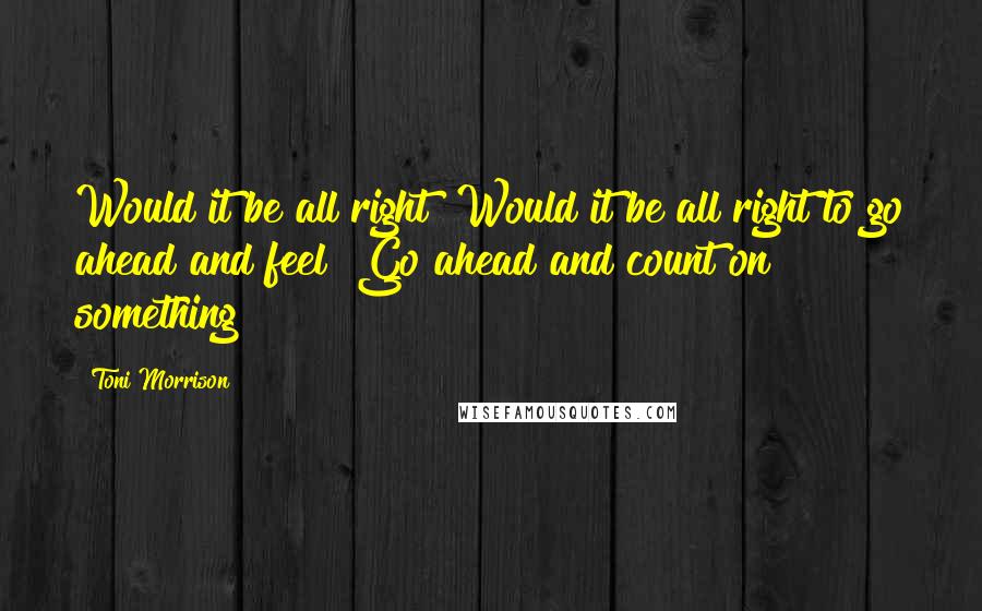 Toni Morrison Quotes: Would it be all right? Would it be all right to go ahead and feel? Go ahead and count on something?
