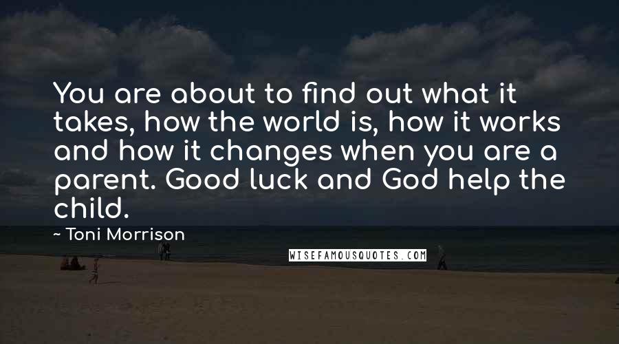 Toni Morrison Quotes: You are about to find out what it takes, how the world is, how it works and how it changes when you are a parent. Good luck and God help the child.