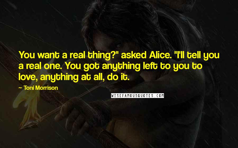 Toni Morrison Quotes: You want a real thing?" asked Alice. "I'll tell you a real one. You got anything left to you to love, anything at all, do it.