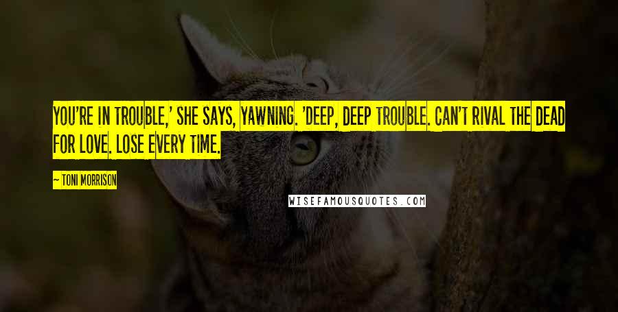Toni Morrison Quotes: You're in trouble,' she says, yawning. 'Deep, deep trouble. Can't rival the dead for love. Lose every time.