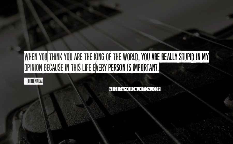 Toni Nadal Quotes: When you think you are the king of the world, you are really stupid in my opinion because in this life every person is important.