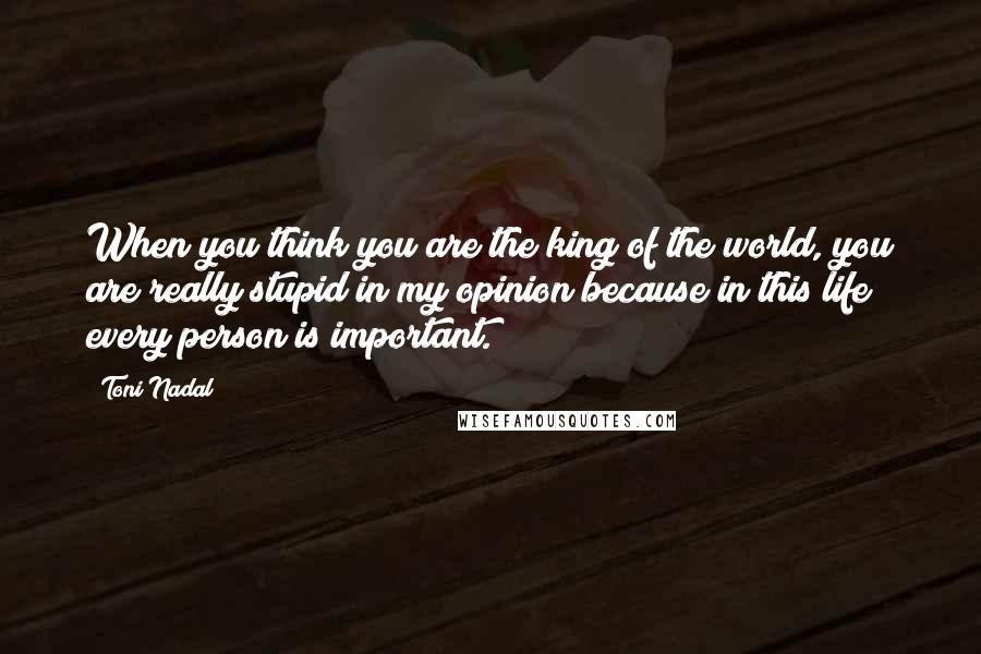 Toni Nadal Quotes: When you think you are the king of the world, you are really stupid in my opinion because in this life every person is important.