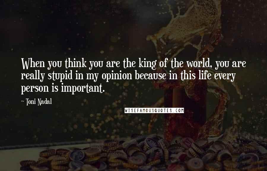 Toni Nadal Quotes: When you think you are the king of the world, you are really stupid in my opinion because in this life every person is important.