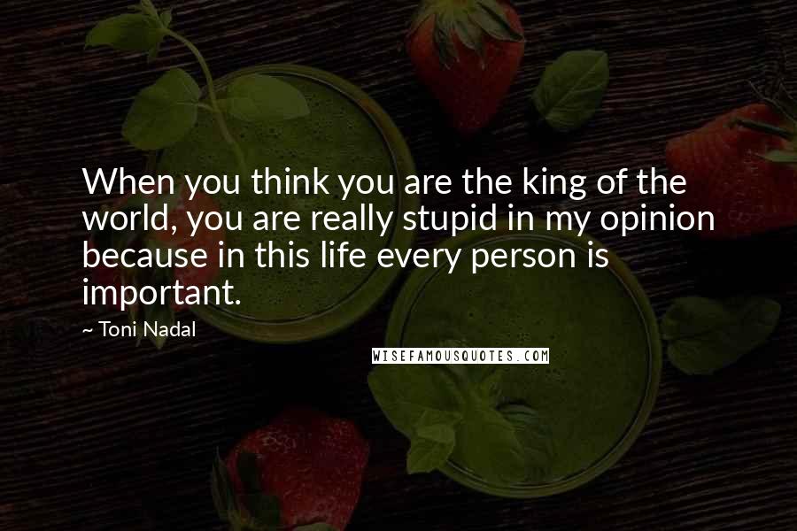 Toni Nadal Quotes: When you think you are the king of the world, you are really stupid in my opinion because in this life every person is important.