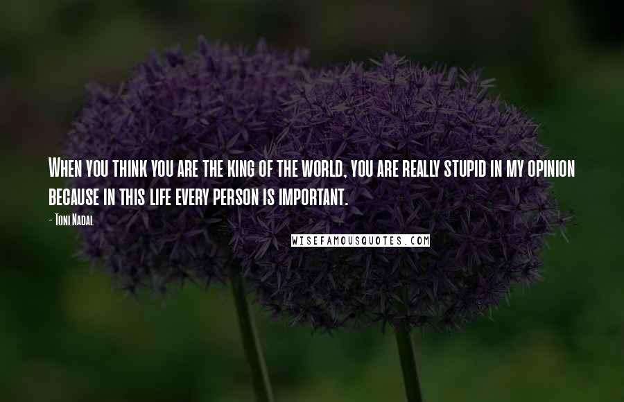 Toni Nadal Quotes: When you think you are the king of the world, you are really stupid in my opinion because in this life every person is important.