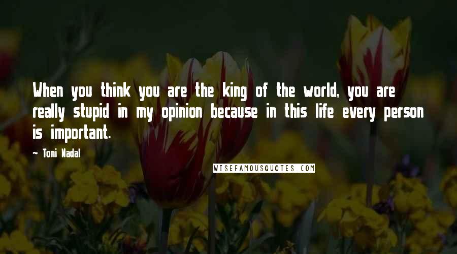 Toni Nadal Quotes: When you think you are the king of the world, you are really stupid in my opinion because in this life every person is important.