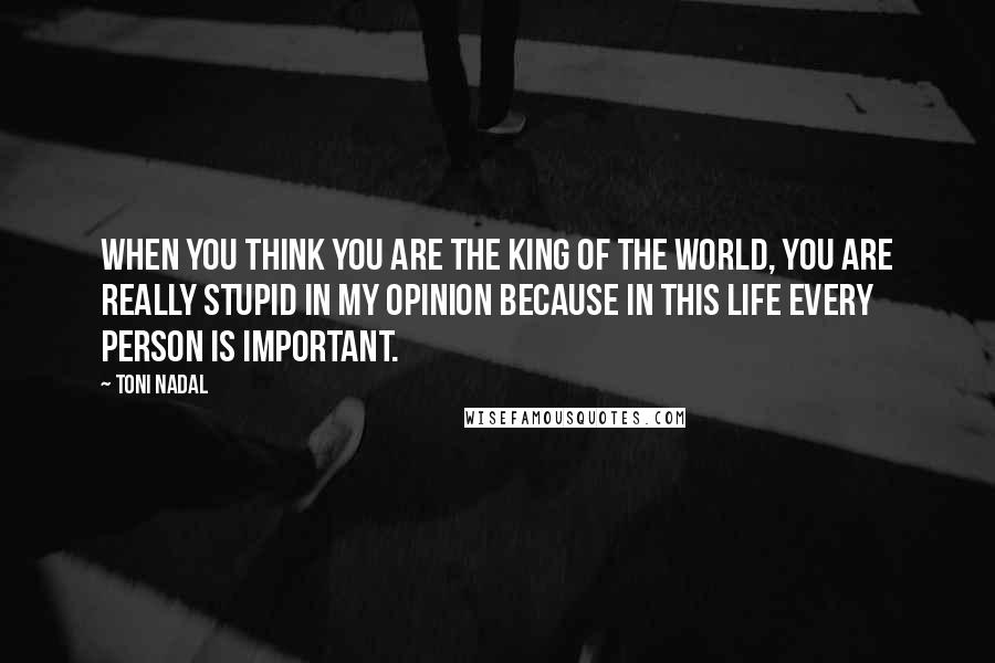 Toni Nadal Quotes: When you think you are the king of the world, you are really stupid in my opinion because in this life every person is important.