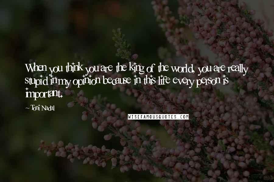 Toni Nadal Quotes: When you think you are the king of the world, you are really stupid in my opinion because in this life every person is important.