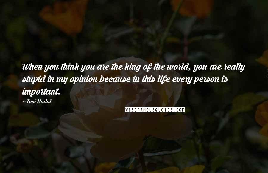 Toni Nadal Quotes: When you think you are the king of the world, you are really stupid in my opinion because in this life every person is important.