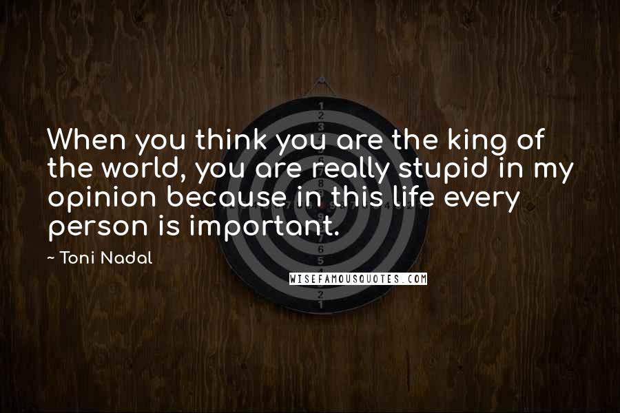 Toni Nadal Quotes: When you think you are the king of the world, you are really stupid in my opinion because in this life every person is important.