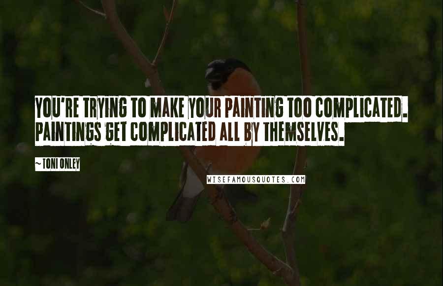 Toni Onley Quotes: You're trying to make your painting too complicated. Paintings get complicated all by themselves.