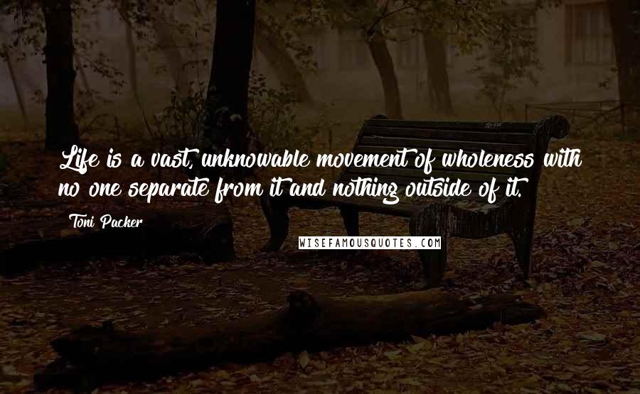 Toni Packer Quotes: Life is a vast, unknowable movement of wholeness with no one separate from it and nothing outside of it.