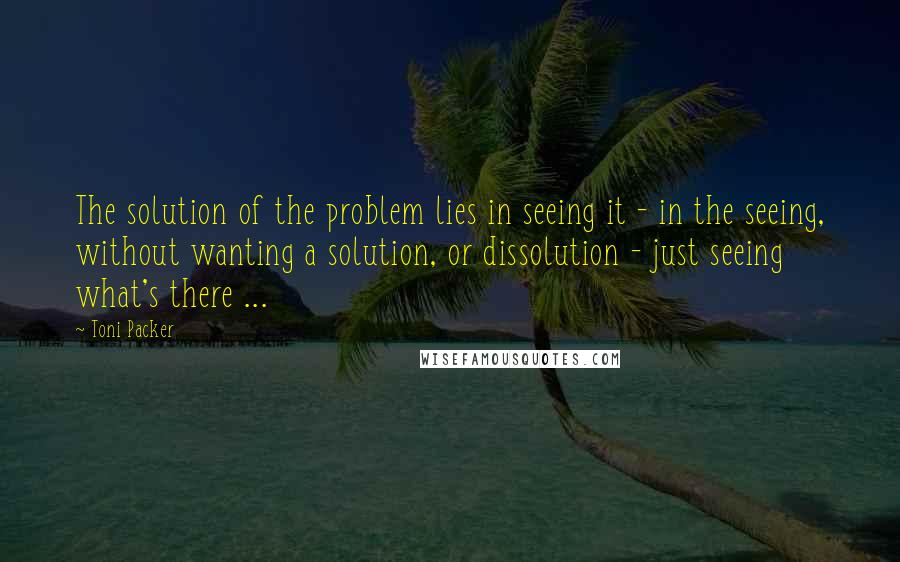 Toni Packer Quotes: The solution of the problem lies in seeing it - in the seeing, without wanting a solution, or dissolution - just seeing what's there ...
