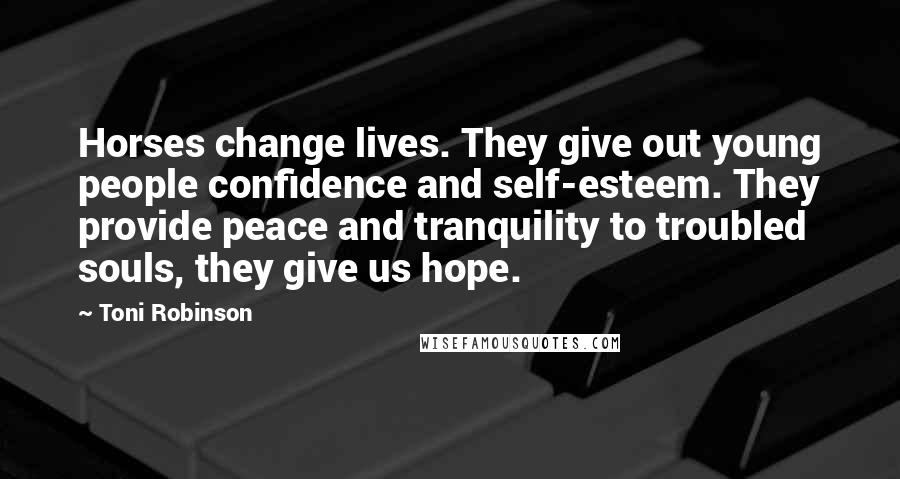 Toni Robinson Quotes: Horses change lives. They give out young people confidence and self-esteem. They provide peace and tranquility to troubled souls, they give us hope.